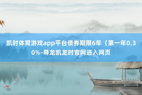 凯时体育游戏app平台债券期限6年（第一年0.30%-尊龙凯龙时官网进入网页