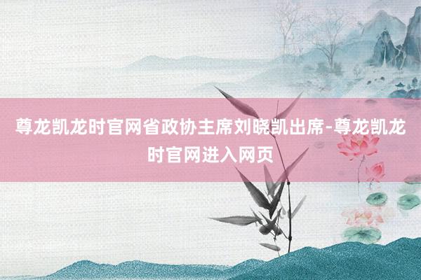尊龙凯龙时官网省政协主席刘晓凯出席-尊龙凯龙时官网进入网页