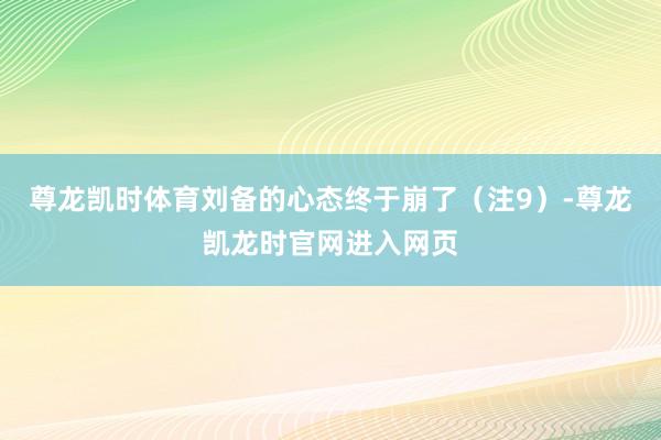 尊龙凯时体育刘备的心态终于崩了（注9）-尊龙凯龙时官网进入网页