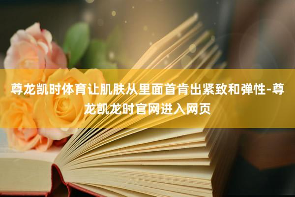 尊龙凯时体育让肌肤从里面首肯出紧致和弹性-尊龙凯龙时官网进入网页