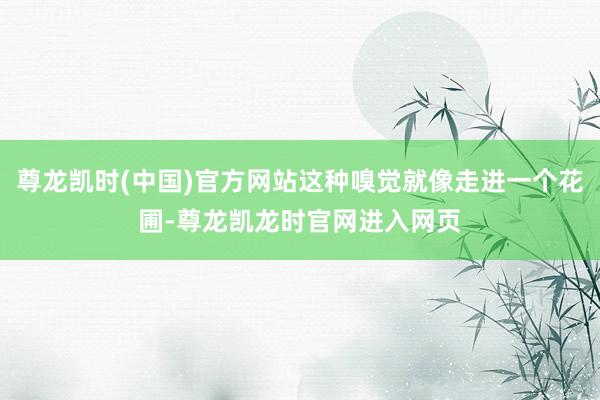 尊龙凯时(中国)官方网站这种嗅觉就像走进一个花圃-尊龙凯龙时官网进入网页