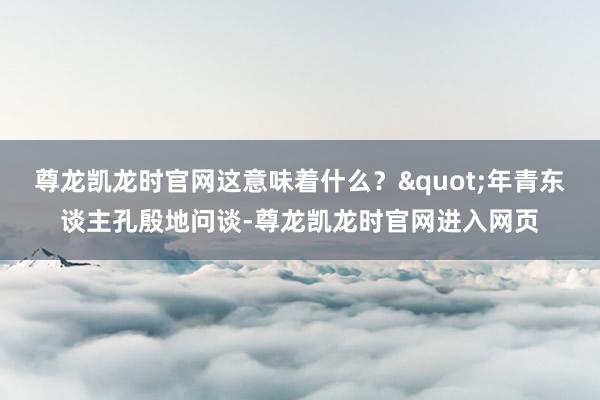 尊龙凯龙时官网这意味着什么？"年青东谈主孔殷地问谈-尊龙凯龙时官网进入网页