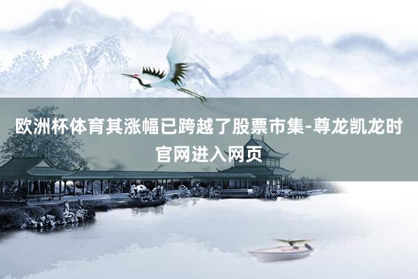 欧洲杯体育其涨幅已跨越了股票市集-尊龙凯龙时官网进入网页