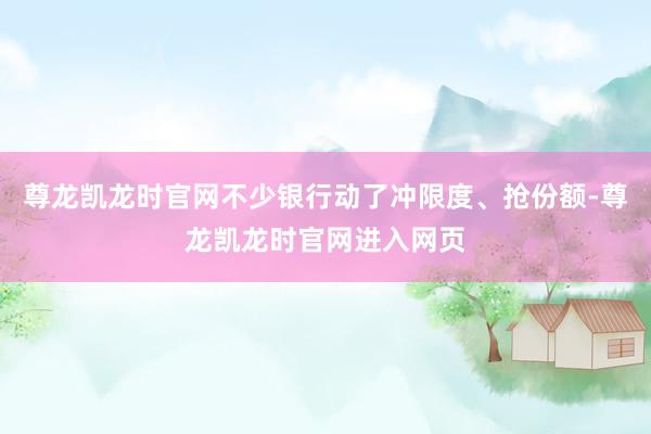 尊龙凯龙时官网不少银行动了冲限度、抢份额-尊龙凯龙时官网进入网页