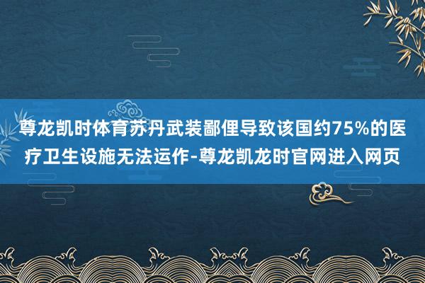 尊龙凯时体育苏丹武装鄙俚导致该国约75%的医疗卫生设施无法运作-尊龙凯龙时官网进入网页