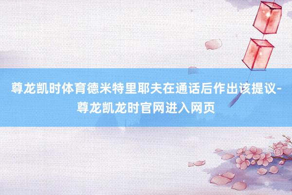 尊龙凯时体育德米特里耶夫在通话后作出该提议-尊龙凯龙时官网进入网页