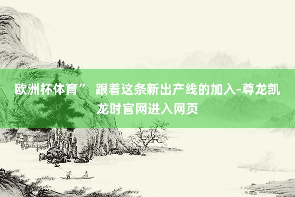 欧洲杯体育”  跟着这条新出产线的加入-尊龙凯龙时官网进入网页