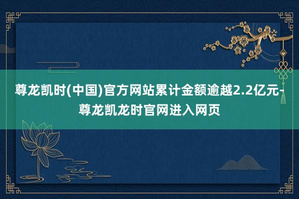 尊龙凯时(中国)官方网站累计金额逾越2.2亿元-尊龙凯龙时官网进入网页