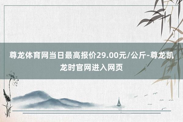 尊龙体育网当日最高报价29.00元/公斤-尊龙凯龙时官网进入网页