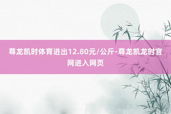 尊龙凯时体育进出12.80元/公斤-尊龙凯龙时官网进入网页
