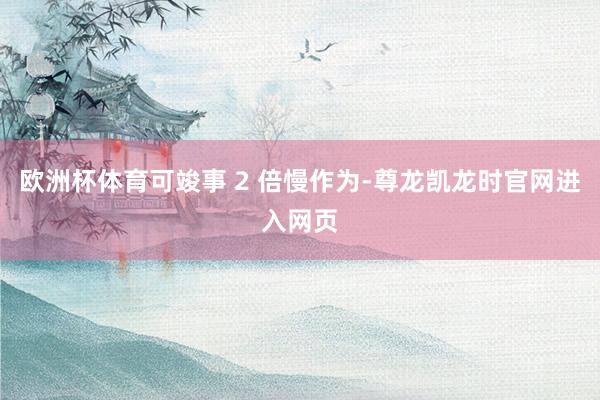 欧洲杯体育可竣事 2 倍慢作为-尊龙凯龙时官网进入网页