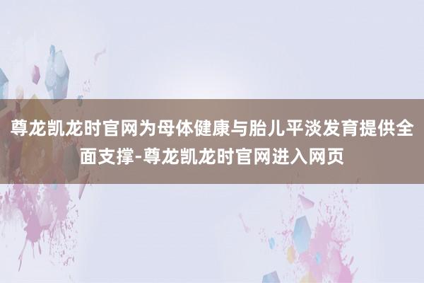 尊龙凯龙时官网为母体健康与胎儿平淡发育提供全面支撑-尊龙凯龙时官网进入网页