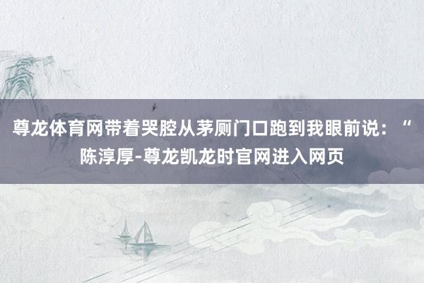 尊龙体育网带着哭腔从茅厕门口跑到我眼前说:“陈淳厚-尊龙凯龙时官网进入网页