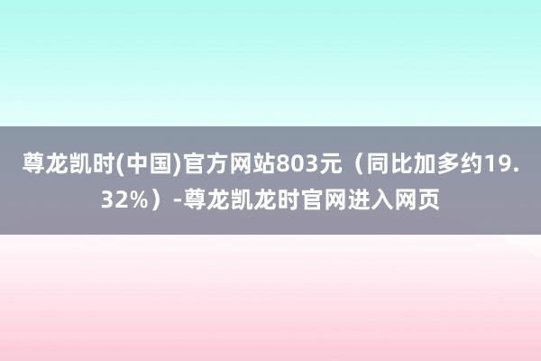尊龙凯时(中国)官方网站803元（同比加多约19.32%）-尊龙凯龙时官网进入网页