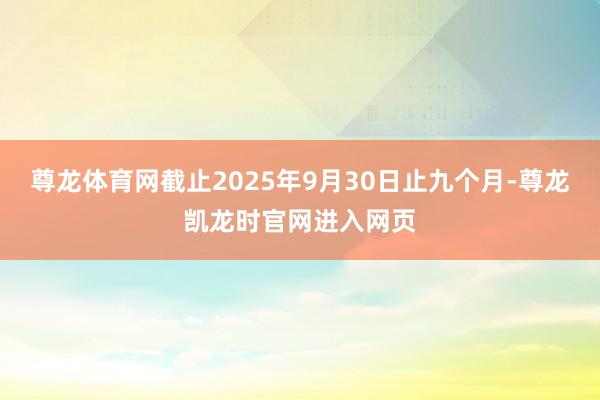 尊龙体育网截止2025年9月30日止九个月-尊龙凯龙时官网进入网页