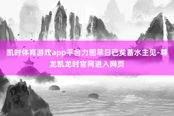 凯时体育游戏app平台力图早日已矣蓄水主见-尊龙凯龙时官网进入网页