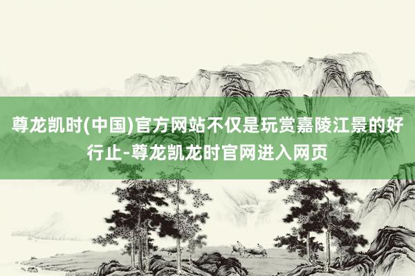 尊龙凯时(中国)官方网站不仅是玩赏嘉陵江景的好行止-尊龙凯龙时官网进入网页