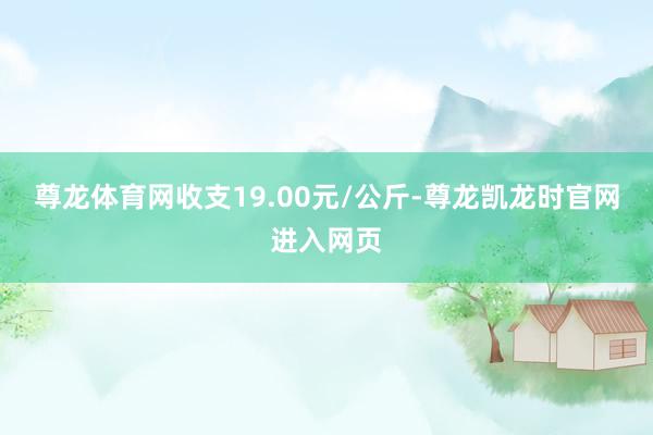 尊龙体育网收支19.00元/公斤-尊龙凯龙时官网进入网页