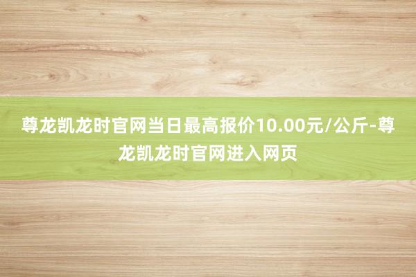 尊龙凯龙时官网当日最高报价10.00元/公斤-尊龙凯龙时官网进入网页