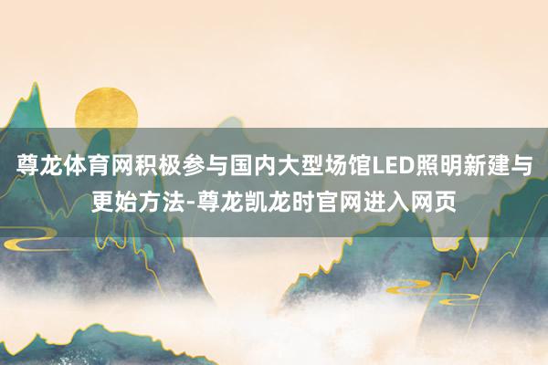 尊龙体育网积极参与国内大型场馆LED照明新建与更始方法-尊龙凯龙时官网进入网页