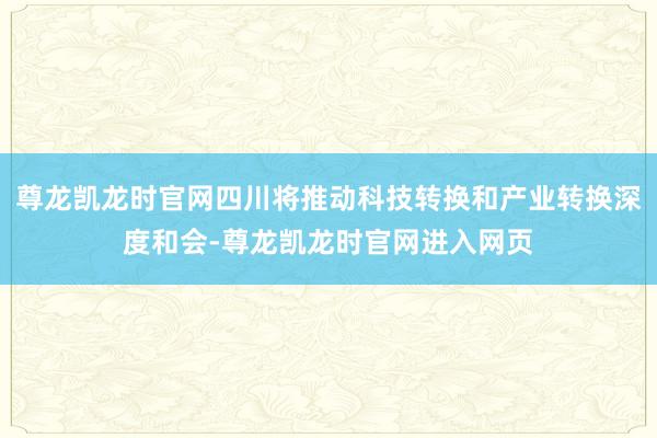 尊龙凯龙时官网四川将推动科技转换和产业转换深度和会-尊龙凯龙时官网进入网页