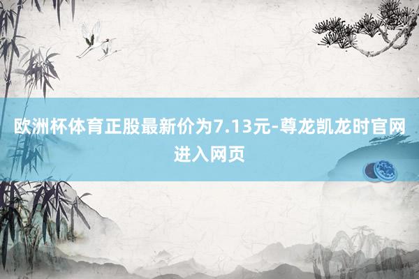 欧洲杯体育正股最新价为7.13元-尊龙凯龙时官网进入网页