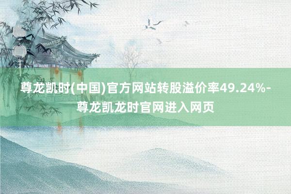 尊龙凯时(中国)官方网站转股溢价率49.24%-尊龙凯龙时官网进入网页