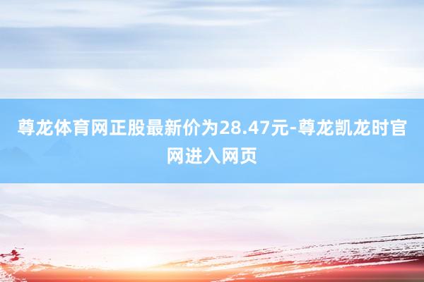 尊龙体育网正股最新价为28.47元-尊龙凯龙时官网进入网页