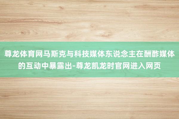 尊龙体育网马斯克与科技媒体东说念主在酬酢媒体的互动中暴露出-尊龙凯龙时官网进入网页