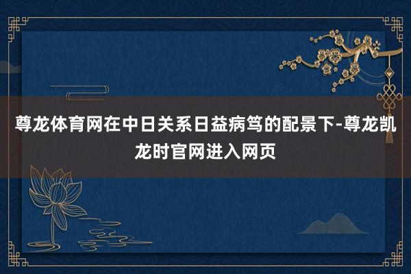 尊龙体育网在中日关系日益病笃的配景下-尊龙凯龙时官网进入网页
