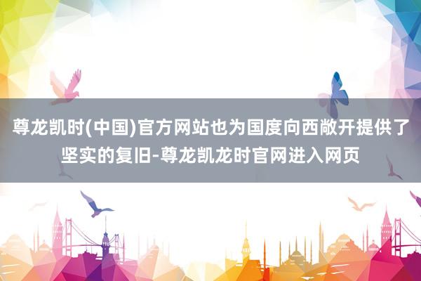 尊龙凯时(中国)官方网站也为国度向西敞开提供了坚实的复旧-尊龙凯龙时官网进入网页