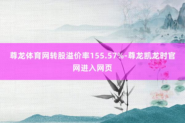 尊龙体育网转股溢价率155.57%-尊龙凯龙时官网进入网页