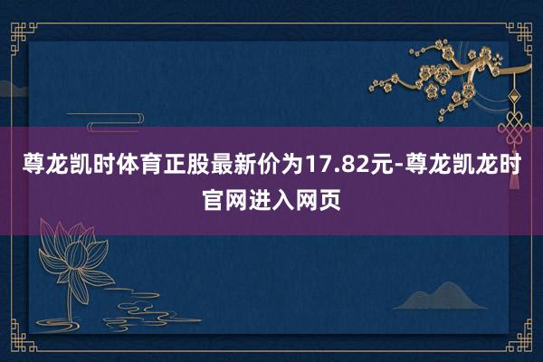 尊龙凯时体育正股最新价为17.82元-尊龙凯龙时官网进入网页