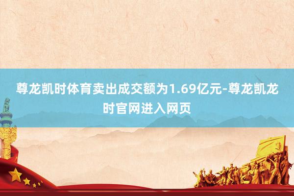 尊龙凯时体育卖出成交额为1.69亿元-尊龙凯龙时官网进入网页