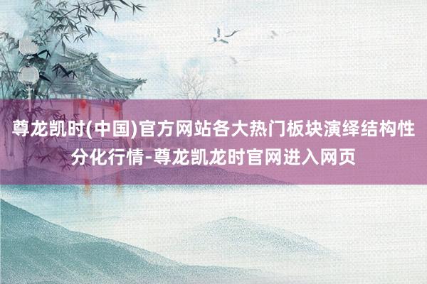 尊龙凯时(中国)官方网站各大热门板块演绎结构性分化行情-尊龙凯龙时官网进入网页