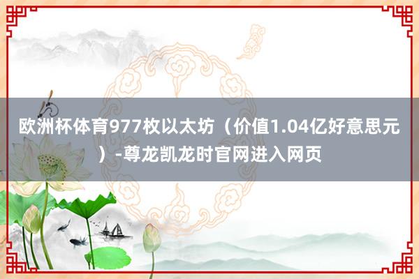 欧洲杯体育977枚以太坊（价值1.04亿好意思元）-尊龙凯龙时官网进入网页