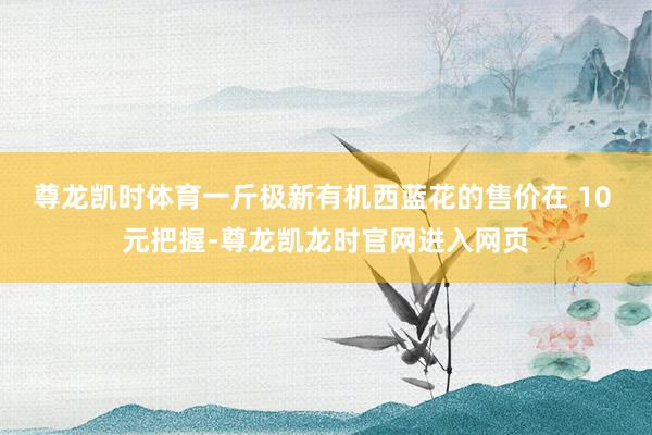 尊龙凯时体育一斤极新有机西蓝花的售价在 10 元把握-尊龙凯龙时官网进入网页