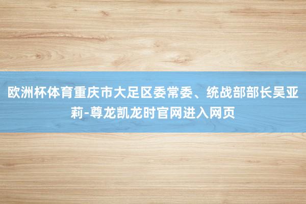 欧洲杯体育重庆市大足区委常委、统战部部长吴亚莉-尊龙凯龙时官网进入网页