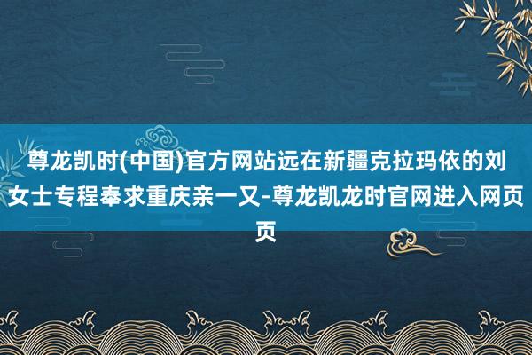 尊龙凯时(中国)官方网站远在新疆克拉玛依的刘女士专程奉求重庆亲一又-尊龙凯龙时官网进入网页