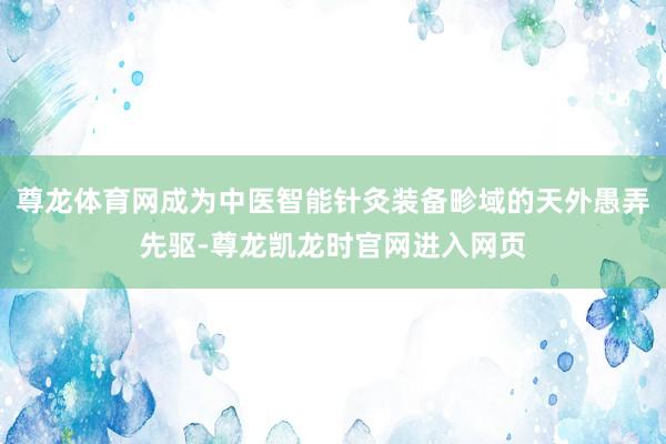 尊龙体育网成为中医智能针灸装备畛域的天外愚弄先驱-尊龙凯龙时官网进入网页