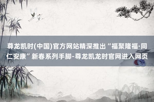 尊龙凯时(中国)官方网站精深推出“福聚隆福·同仁安康”新春系列手脚-尊龙凯龙时官网进入网页