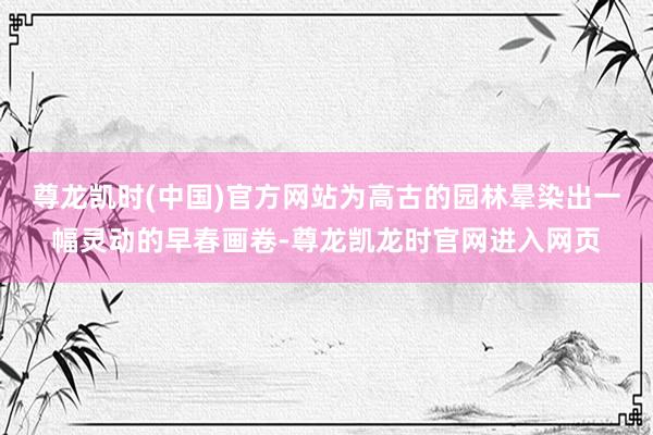尊龙凯时(中国)官方网站为高古的园林晕染出一幅灵动的早春画卷-尊龙凯龙时官网进入网页