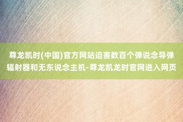尊龙凯时(中国)官方网站迫害数百个弹说念导弹辐射器和无东说念主机-尊龙凯龙时官网进入网页