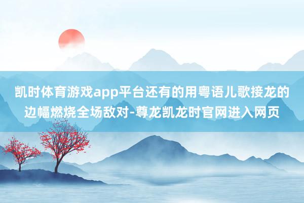 凯时体育游戏app平台还有的用粤语儿歌接龙的边幅燃烧全场敌对-尊龙凯龙时官网进入网页